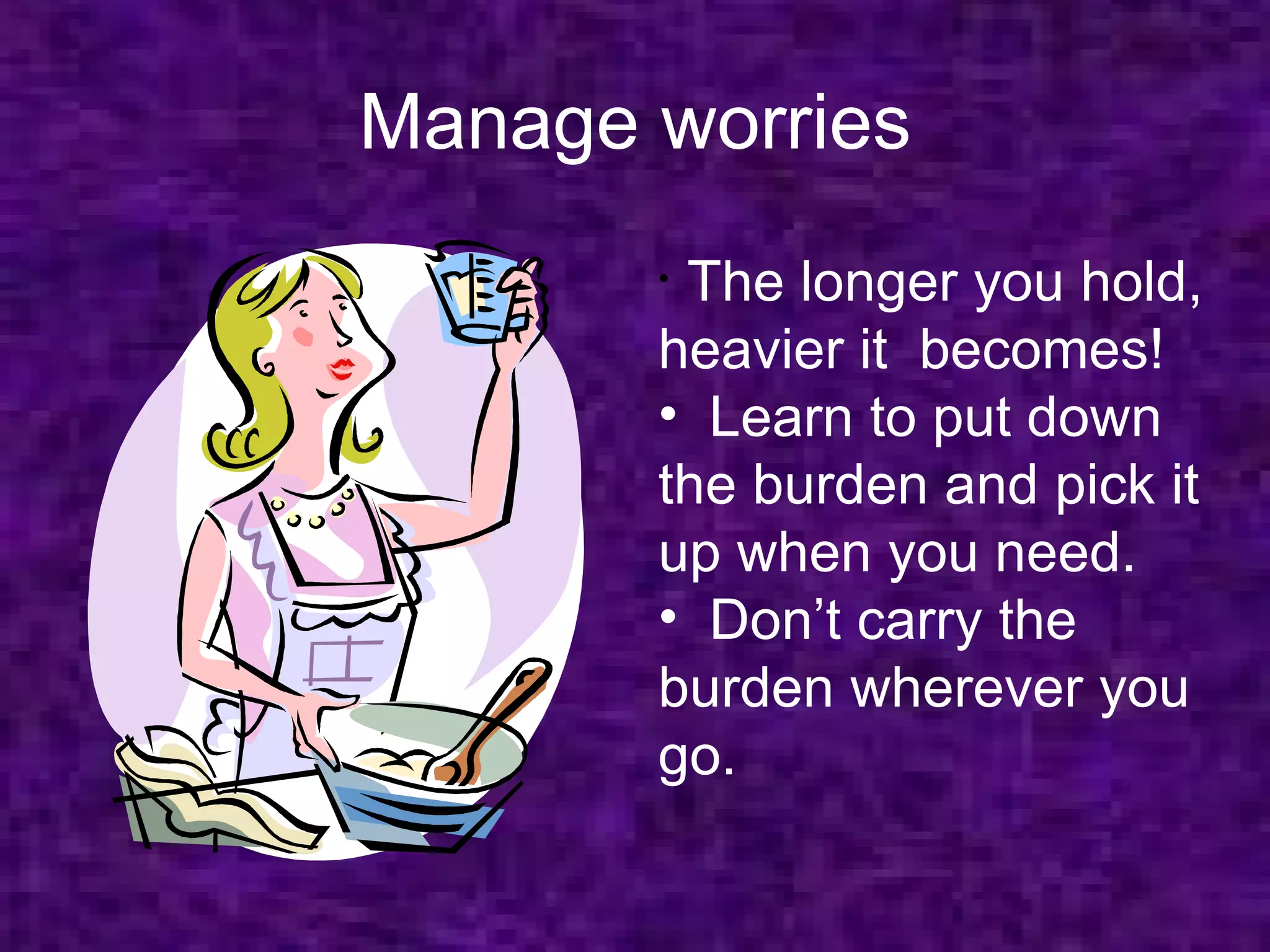 Manage worries
       •The longer you hold,
       heavier it becomes!
       • Learn to put down
       the burden and pick it
       up when you need.
       • Don’t carry the
       burden wherever you
       go.
 