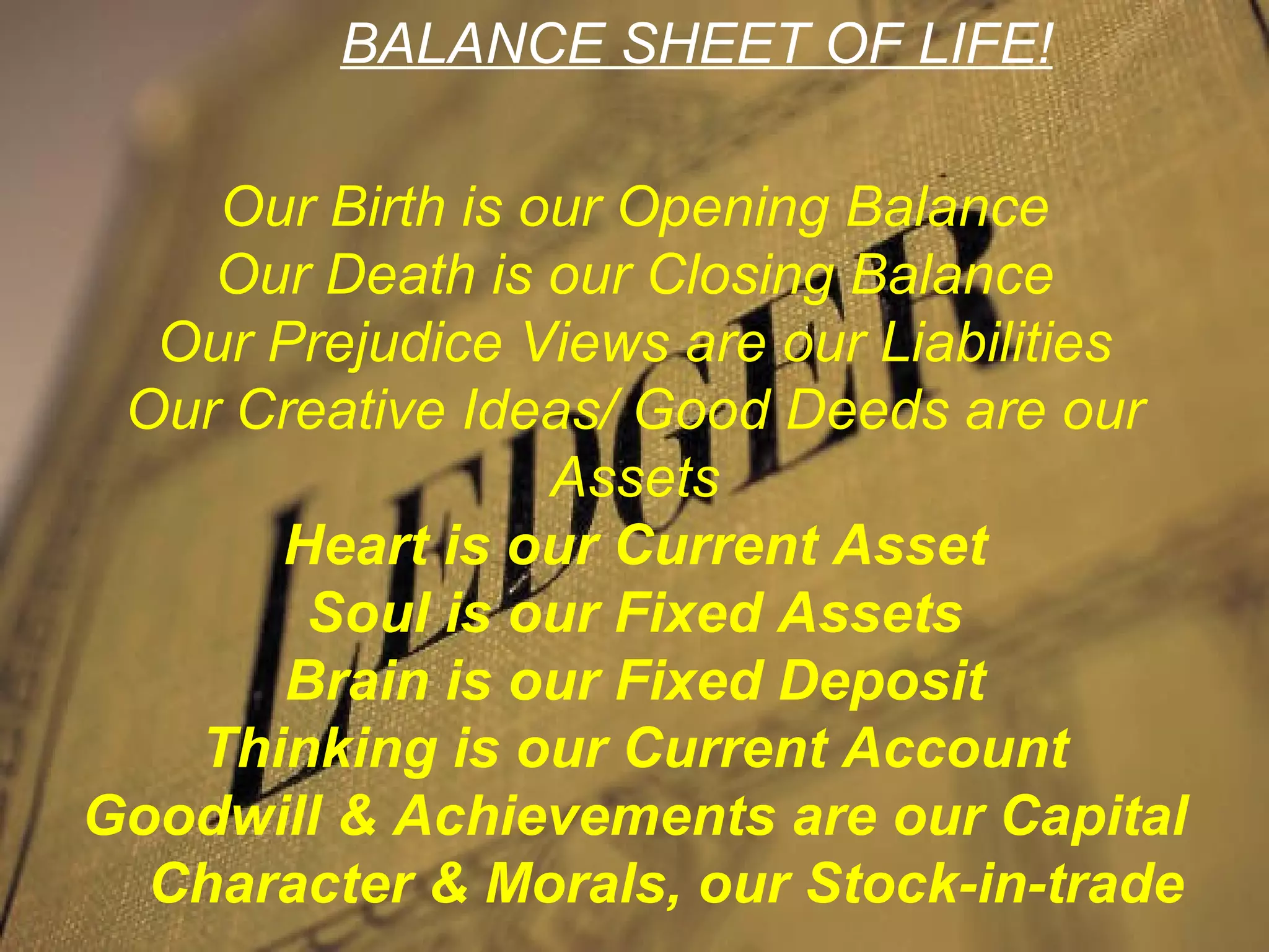 BALANCE SHEET OF LIFE!

    Our Birth is our Opening Balance
    Our Death is our Closing Balance
  Our Prejudice Views are our Liabilities
           Take care of your
 Our Creative Ideas/ Good Deeds are our
            Balance-Sheet
                  Assets
      Heart is our Current Asset
       Soul is our Fixed Assets
      Brain is our Fixed Deposit
   Thinking is our Current Account
Goodwill & Achievements are our Capital
  Character & Morals, our Stock-in-trade
 