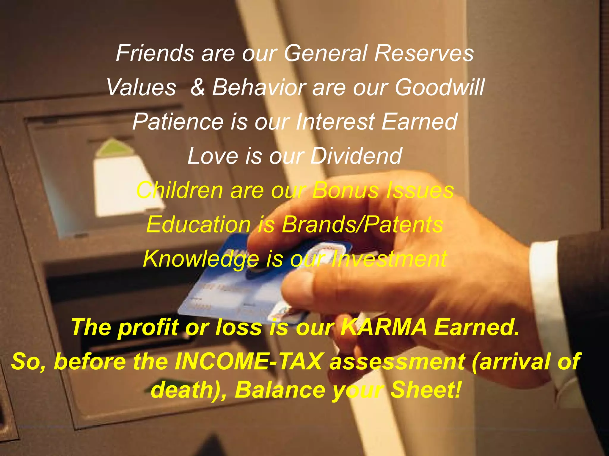 Friends are our General Reserves
       Values & Behavior are our Goodwill
         Patience is our Interest Earned
               Love is our Dividend
          Children are our Bonus Issues
           Education is Brands/Patents
           Knowledge is our Investment

     The profit or loss is our KARMA Earned.
So, before the INCOME-TAX assessment (arrival of
             death), Balance your Sheet!
 