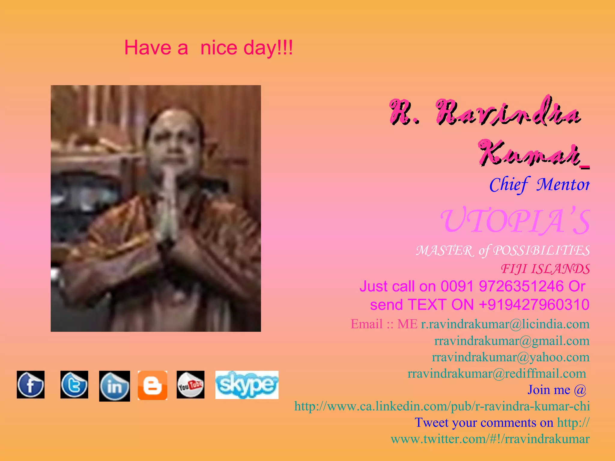 Have a nice day!!!


                                    R. Ravindra
                                         Kumar
                                                      Chief Mentor

                                             UTOPIA’S
                                         MASTER of POSSIBILITIES
                                                    FIJI ISLANDS
                                Just call on 0091 9726351246 Or
                                 send TEXT ON +919427960310
                              Email :: ME r.ravindrakumar@licindia.com
                                               rravindrakumar@gmail.com
                                              rravindrakumar@yahoo.com
                                         rravindrakumar@rediffmail.com
                                                              Join me @
                     http://www.ca.linkedin.com/pub/r-ravindra-kumar-chief-m
                                           Tweet your comments on http://
                                      www.twitter.com/#!/rravindrakumar
 