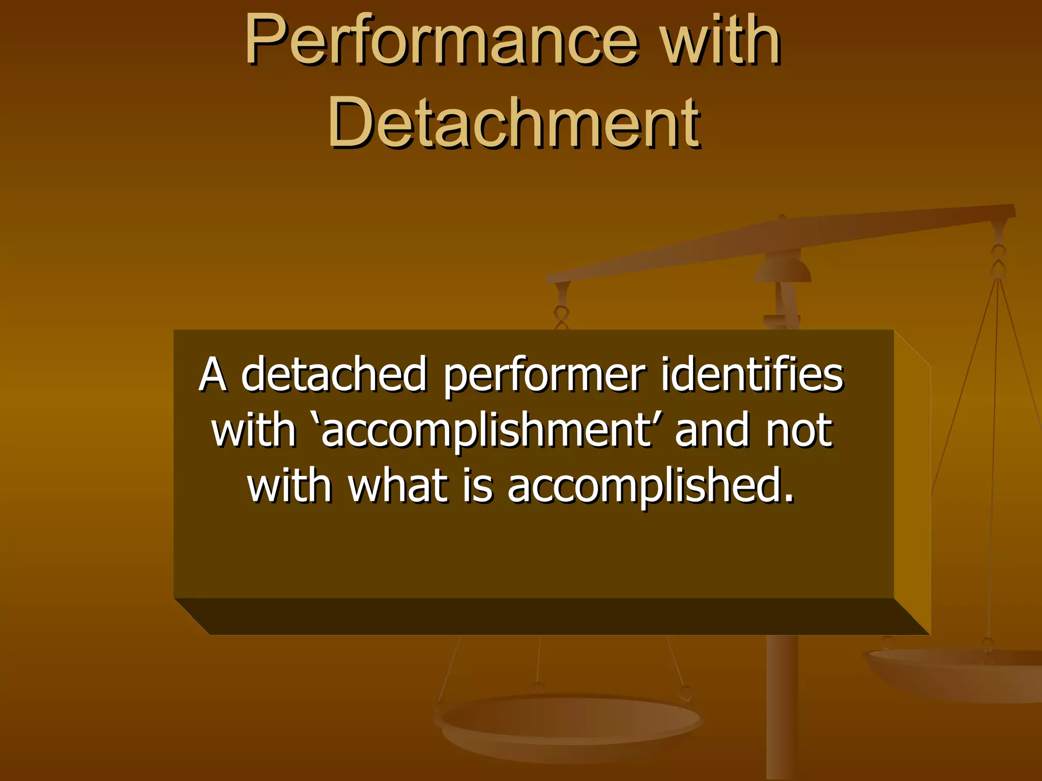 Performance with
    Detachment


A detached performer identifies
with ‘accomplishment’ and not
  with what is accomplished.
 