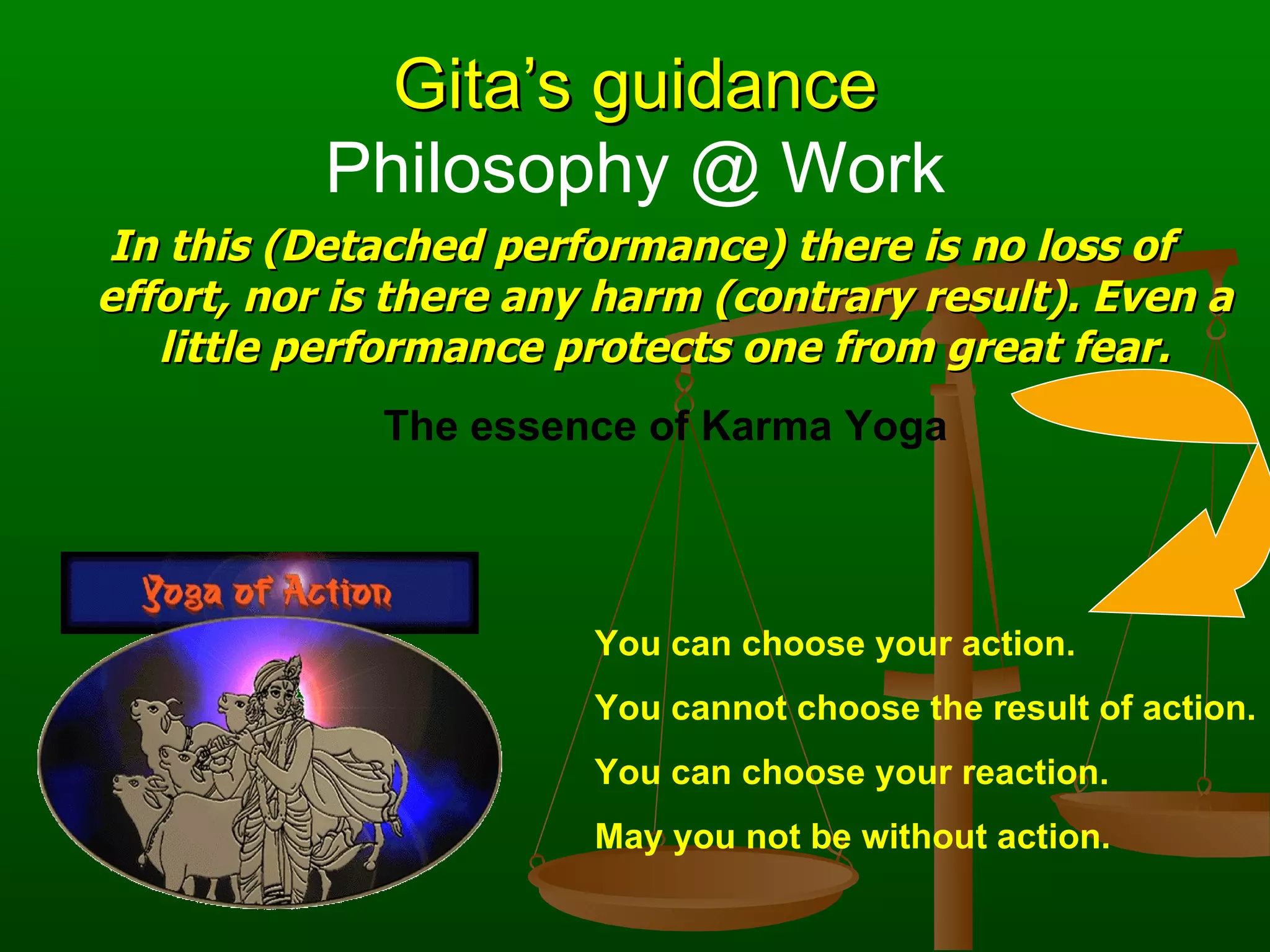 Gita’s guidance
           Philosophy @ Work
In this (Detached performance) there is no loss of
effort, nor is there any harm (contrary result). Even a
   little performance protects one from great fear.
             The essence of Karma Yoga




                        You can choose your action.
                        You cannot choose the result of action.
                        You can choose your reaction.
                        May you not be without action.
 
