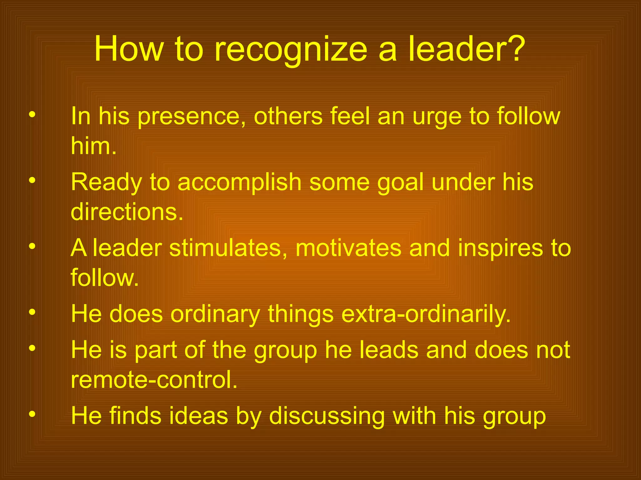 How to recognize a leader?
•   In his presence, others feel an urge to follow
    him.
•   Ready to accomplish some goal under his
    directions.
•   A leader stimulates, motivates and inspires to
    follow.
•   He does ordinary things extra-ordinarily.
•   He is part of the group he leads and does not
    remote-control.
•   He finds ideas by discussing with his group
 