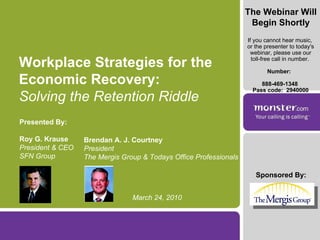 Sponsored By: Workplace Strategies for the Economic Recovery: Solving the Retention Riddle Presented By: Roy G. Krause President & CEO SFN Group Brendan A. J. Courtney President  The Mergis Group & Todays Office Professionals March 24, 2010 The Webinar Will Begin Shortly If you cannot hear music,  or the presenter to today's webinar, please use our toll-free call in number.  Number:  888-469-1348  Pass code:  2940000 