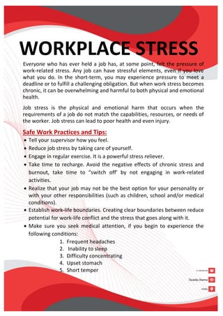 WORKPLACE STRESS
Everyone who has ever held a job has, at some point, felt the pressure of
work-related stress. Any job can have stressful elements, even if you love
what you do. In the short-term, you may experience pressure to meet a
deadline or to fulfill a challenging obligation. But when work stress becomes
chronic, it can be overwhelming and harmful to both physical and emotional
health.
Job stress is the physical and emotional harm that occurs when the
requirements of a job do not match the capabilities, resources, or needs of
the worker. Job stress can lead to poor health and even injury.
Safe Work Practices and Tips:
 Tell your supervisor how you feel.
 Reduce job stress by taking care of yourself.
 Engage in regular exercise. It is a powerful stress reliever.
 Take time to recharge. Avoid the negative effects of chronic stress and
burnout, take time to “switch off’ by not engaging in work-related
activities.
 Realize that your job may not be the best option for your personality or
with your other responsibilities (such as children, school and/or medical
conditions).
 Establish work-life boundaries. Creating clear boundaries between reduce
potential for work-life conflict and the stress that goes along with it.
 Make sure you seek medical attention, if you begin to experience the
following conditions:
1. Frequent headaches
2. Inability to sleep
3. Difficulty concentrating
4. Upset stomach
5. Short temper
 
