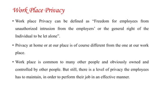 Work Place Privacy
• Work place Privacy can be defined as “Freedom for employees from
unauthorized intrusion from the employers’ or the general right of the
Individual to be let alone”.
• Privacy at home or at our place is of course different from the one at our work
place.
• Work place is common to many other people and obviously owned and
controlled by other people. But still, there is a level of privacy the employees
has to maintain, in order to perform their job in an effective manner.
 
