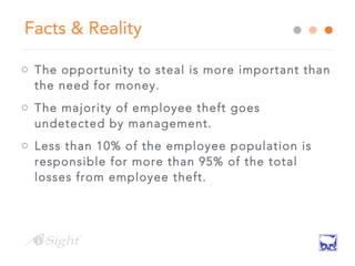 Facts & Reality
o The opportunity to steal is more important than
the need for money.
o The majority of employee theft goes
undetected by management.
o Less than 10% of the employee population is
responsible for more than 95% of the total
losses from employee theft.
 