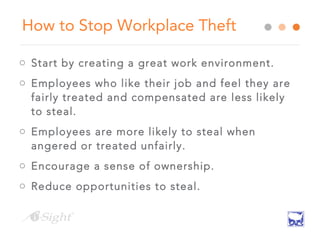 How to Stop Workplace Theft
o Start by creating a great work environment.
o Employees who like their job and feel they are
fairly treated and compensated are less likely
to steal.
o Employees are more likely to steal when
angered or treated unfairly.
o Encourage a sense of ownership.
o Reduce opportunities to steal.
 