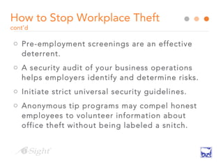 How to Stop Workplace Theft
cont’d
o Pre-employment screenings are an effective
deterrent.
o A security audit of your business operations
helps employers identify and determine risks.
o Initiate strict universal security guidelines.
o Anonymous tip programs may compel honest
employees to volunteer information about
office theft without being labeled a snitch.
 
