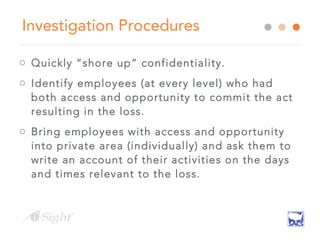 Investigation Procedures
o Quickly “shore up” confidentiality.
o Identify employees (at every level) who had
both access and opportunity to commit the act
resulting in the loss.
o Bring employees with access and opportunity
into private area (individually) and ask them to
write an account of their activities on the days
and times relevant to the loss.
 