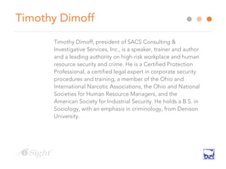 Timothy Dimoff
Timothy Dimoff, president of SACS Consulting &
Investigative Services, Inc., is a speaker, trainer and author
and a leading authority on high-risk workplace and human
resource security and crime. He is a Certified Protection
Professional, a certified legal expert in corporate security
procedures and training, a member of the Ohio and
International Narcotic Associations, the Ohio and National
Societies for Human Resource Managers, and the
American Society for Industrial Security. He holds a B.S. in
Sociology, with an emphasis in criminology, from Denison
University.
 