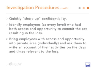 Investigation Procedures cont’d
o Quickly “shore up” confidentiality.
o Identify employees (at every level) who had
both access and opportunity to commit the act
resulting in the loss.
o Bring employees with access and opportunity
into private area (individually) and ask them to
write an account of their activities on the days
and times relevant to the loss.
 