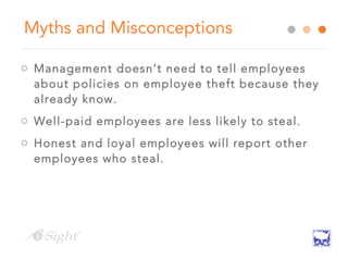 Myths and Misconceptions
o Management doesn’t need to tell employees
about policies on employee theft because they
already know.
o Well-paid employees are less likely to steal.
o Honest and loyal employees will report other
employees who steal.
 