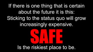 If there is one thing that is certain
about the future it is this:
Sticking to the status quo will grow
increasingly expensive.
Is the riskiest place to be.
SAFE
 