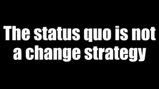The status quo is not
a change strategy
 