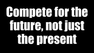 Compete for the
future, not just
the present
 