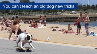 You can’t teach an old dog new tricks
 