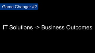 IT Solutions -> Business Outcomes
Game Changer #2
 