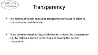 Transparency
• The motors of pumps should be transparent to viewer in order to
create ease for maintenance.
• There are many methods by which we can achieve this transparency
e.g., by making a section in covering and making this section
transparent.
 