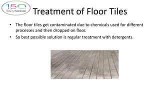 Treatment of Floor Tiles
• The floor tiles get contaminated due to chemicals used for different
processes and then dropped on floor.
• So best possible solution is regular treatment with detergents.
 