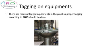Tagging on equipments
• There are many untagged equipments in the plant so proper tagging
according to P&ID should be done.
 