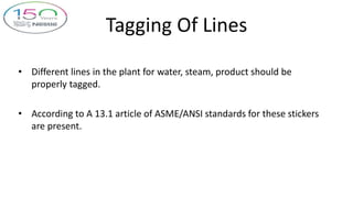 Tagging Of Lines
• Different lines in the plant for water, steam, product should be
properly tagged.
• According to A 13.1 article of ASME/ANSI standards for these stickers
are present.
 
