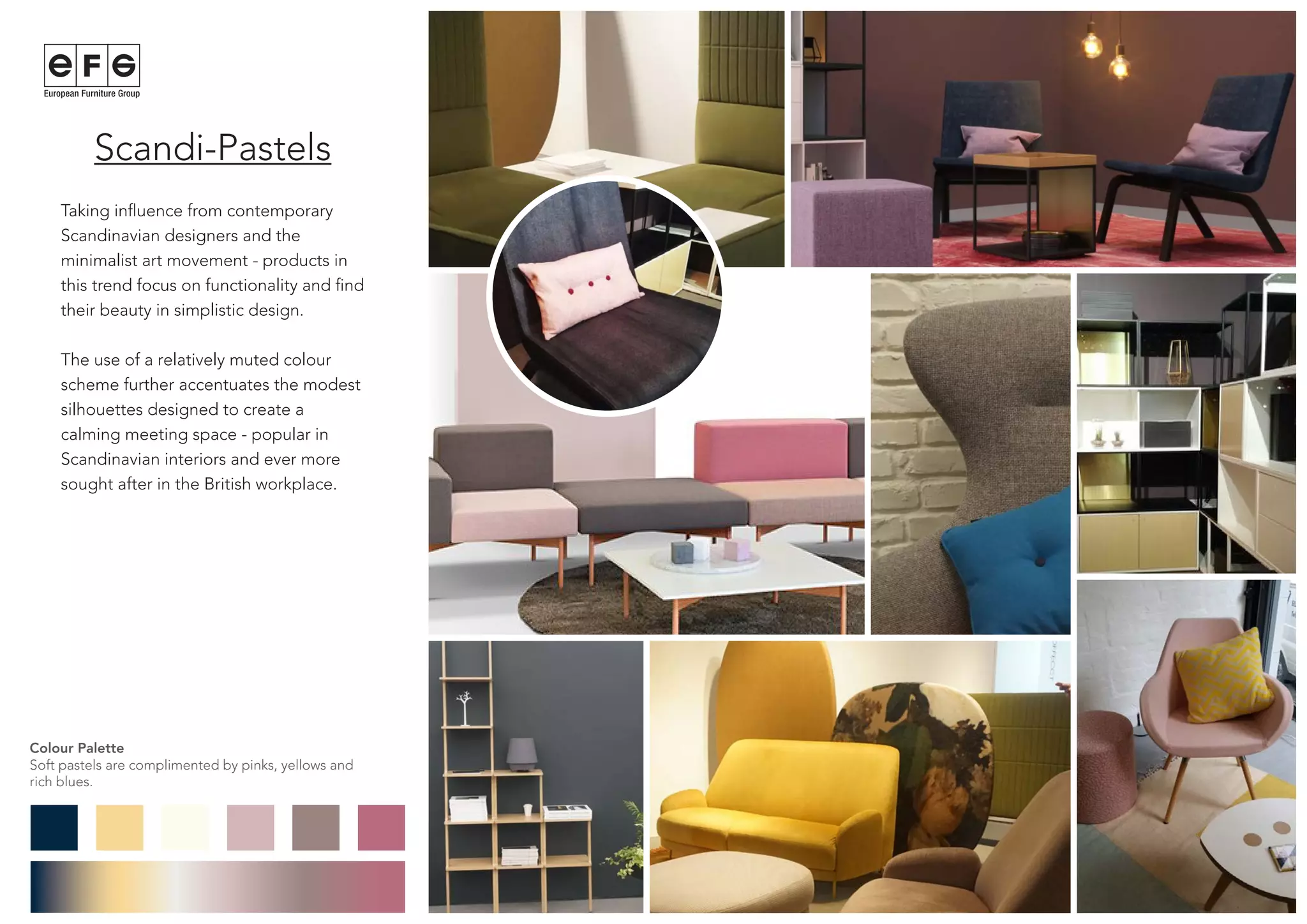 Scandi-Pastels
Taking influence from contemporary
Scandinavian designers and the
minimalist art movement - products in
this trend focus on functionality and find
their beauty in simplistic design.
The use of a relatively muted colour
scheme further accentuates the modest
silhouettes designed to create a
calming meeting space - popular in
Scandinavian interiors and ever more
sought after in the British workplace.
Colour Palette
Soft pastels are complimented by pinks, yellows and
rich blues.
 