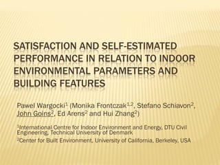 SATISFACTION AND SELF-ESTIMATED PERFORMANCE IN RELATION TO INDOOR ENVIRONMENTAL PARAMETERS AND BUILDING FEATURES 
Pawel Wargocki1 (Monika Frontczak1,2, Stefano Schiavon2, John Goins2, Ed Arens2 and Hui Zhang2) 
1International Centre for Indoor Environment and Energy, DTU Civil Engineering, Technical University of Denmark 
2Center for Built Environment, University of California, Berkeley, USA  