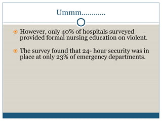 Ummm…………

 However, only 40% of hospitals surveyed
  provided formal nursing education on violent.

 The survey found that 24- hour security was in
  place at only 23% of emergency departments.
 