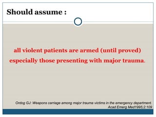 Should assume :




 all violent patients are armed (until proved)
especially those presenting with major trauma.




  Ordog GJ: Weapons carriage among major trauma victims in the emergency department.
                                                          Acad Emerg Med1995;2:109
 