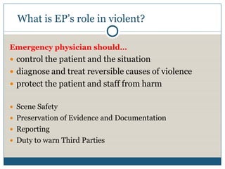 What is EP’s role in violent?

Emergency physician should…
 control the patient and the situation
 diagnose and treat reversible causes of violence
 protect the patient and staff from harm


 Scene Safety
 Preservation of Evidence and Documentation
 Reporting
 Duty to warn Third Parties
 