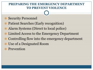 PREPARING THE EMERGENCY DEPARTMENT
          TO PREVENT VIOLENCE


 Security Personnel
 Patient Searches (Early recognition)
 Alarm Systems (Direct to local police)
 Limited Access to the Emergency Department
 Controlling flow into the emergency department
 Use of a Designated Room
 Prevention
 