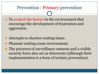 Prevention : Primary prevention

 To control the factors in the environment that
  encourage the development of frustration and
  aggression.

 Attempts to shorten waiting times .
 Pleasant waiting room environment.
 The presence of surveillance cameras and a visible
  security force also act as deterrents (although their
  implementation is a form of tertiary prevention).
 