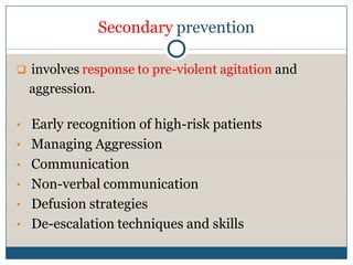 Secondary prevention

 involves response to pre-violent agitation and
  aggression.

• Early recognition of high-risk patients
• Managing Aggression
• Communication
• Non-verbal communication
• Defusion strategies
• De-escalation techniques and skills
 