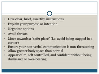 • Give clear, brief, assertive instructions
• Explain your purpose or intention
• Negotiate options
• Avoid threats
• Move towards a “safer place” (i.e. avoid being trapped in a
  corner)
• Ensure your non-verbal communication is non-threatening
• Allow greater body space than normal
• Appear calm, self controlled, and confident without being
  dismissive or over-bearing
 