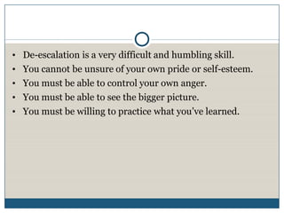 •   De-escalation is a very difficult and humbling skill.
•   You cannot be unsure of your own pride or self-esteem.
•   You must be able to control your own anger.
•   You must be able to see the bigger picture.
•   You must be willing to practice what you’ve learned.
 