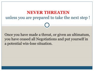 NEVER THREATEN
unless you are prepared to take the next step !



Once you have made a threat, or given an ultimatum,
you have ceased all Negotiations and put yourself in
a potential win-lose situation.
 