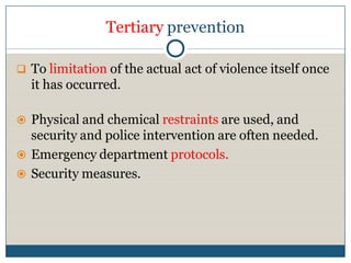 Tertiary prevention

 To limitation of the actual act of violence itself once
  it has occurred.

 Physical and chemical restraints are used, and
  security and police intervention are often needed.
 Emergency department protocols.
 Security measures.
 