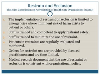 Restrain and Seclusion
     The Joint Commission on Accreditation of Health Care Organizations (JCAHO)


1.    The implementation of restraint or seclusion is limited to
      emergencies where imminent risk of harm exists to
      patient or others.
2.    Staff is trained and competent to apply restraint safely.
3.    Staff is trained to minimize the use of restraint.
4.    Patients in restraints are regularly evaluated and
      monitored.
5.    Orders for restraint use are provided by licensed
      practitioners and are time limited.
6.    Medical records document that the use of restraint or
      seclusion is consistent with organizational policy.
 