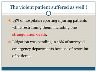 The violent patient suffered as well !

 13% of hospitals reporting injuring patients

  while restraining them, including one
  strangulation death.
 Litigation was pending in 16% of surveyed

  emergency departments because of restraint
  of patients.
 