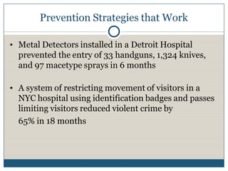 Prevention Strategies that Work

• Metal Detectors installed in a Detroit Hospital
  prevented the entry of 33 handguns, 1,324 knives,
  and 97 macetype sprays in 6 months

• A system of restricting movement of visitors in a
  NYC hospital using identification badges and passes
  limiting visitors reduced violent crime by
  65% in 18 months
 