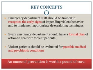 KEY CONCEPTS

 Emergency department staff should be trained to
  recognize the early signs of impending violent behavior
  and to implement appropriate de escalating techniques.

 Every emergency department should have a formal plan of
  action to deal with violent patients.

 Violent patients should be evaluated for possible medical
  and psychiatric conditions


  An ounce of prevention is worth a pound of cure.
 