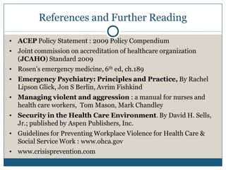 References and Further Reading

• ACEP Policy Statement : 2009 Policy Compendium
• Joint commission on accreditation of healthcare organization
  (JCAHO) Standard 2009
• Rosen’s emergency medicine, 6th ed, ch.189
• Emergency Psychiatry: Principles and Practice, By Rachel
  Lipson Glick, Jon S Berlin, Avrim Fishkind
• Managing violent and aggression : a manual for nurses and
  health care workers, Tom Mason, Mark Chandley
• Security in the Health Care Environment. By David H. Sells,
  Jr.; published by Aspen Publishers, Inc.
• Guidelines for Preventing Workplace Violence for Health Care &
  Social Service Work : www.ohca.gov
• www.crisisprevention.com
 