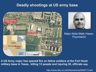 Deadly shootings at US army base




                                                        Major Nidal Malik Hasan,
                                                              Psychiatrist




A US Army major has opened fire on fellow soldiers at the Fort Hood
military base in Texas, killing 13 people and injuring 30, officials say.

                                      http://news.bbc.co.uk/2/hi/americas/8345713.stm
 