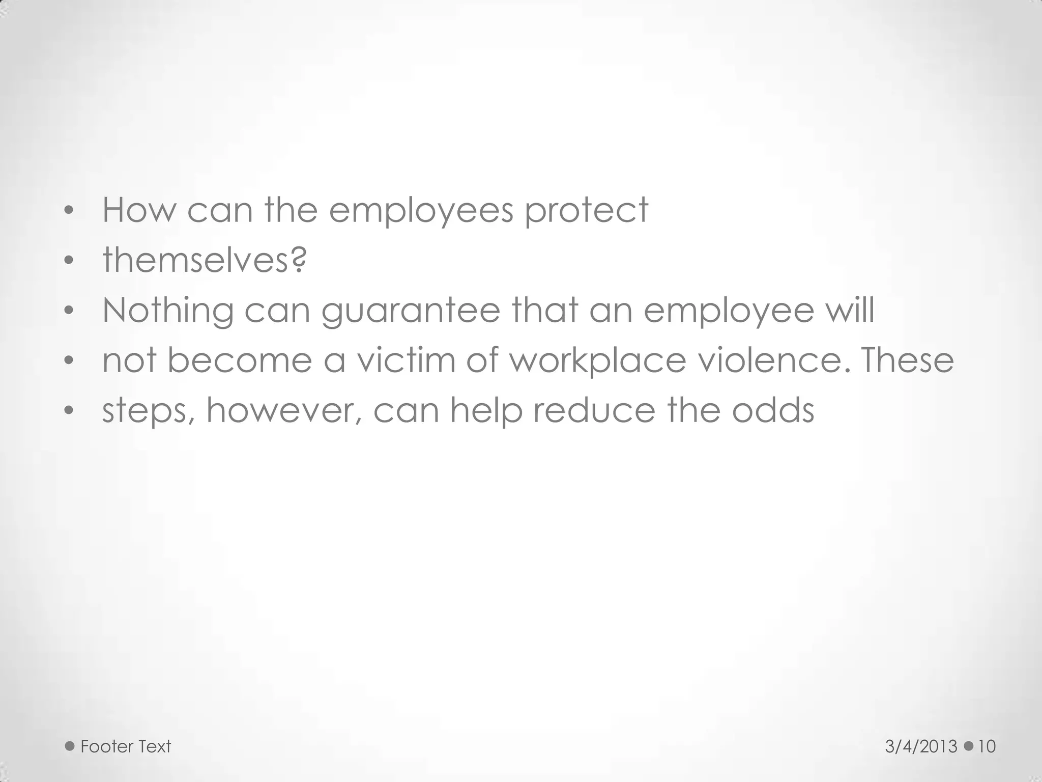 •     How can the employees protect
•     themselves?
•     Nothing can guarantee that an employee will
•     not become a victim of workplace violence. These
•     steps, however, can help reduce the odds




    Footer Text                                   3/4/2013   10
 