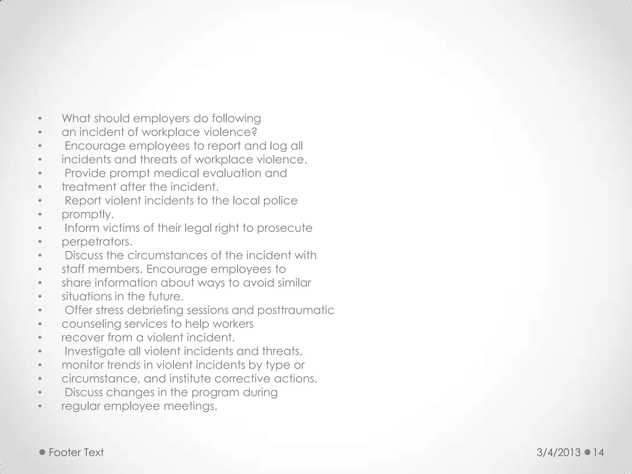 •     What should employers do following
•     an incident of workplace violence?
•      Encourage employees to report and log all
•     incidents and threats of workplace violence.
•      Provide prompt medical evaluation and
•     treatment after the incident.
•      Report violent incidents to the local police
•     promptly.
•      Inform victims of their legal right to prosecute
•     perpetrators.
•      Discuss the circumstances of the incident with
•     staff members. Encourage employees to
•     share information about ways to avoid similar
•     situations in the future.
•      Offer stress debriefing sessions and posttraumatic
•     counseling services to help workers
•     recover from a violent incident.
•      Investigate all violent incidents and threats,
•     monitor trends in violent incidents by type or
•     circumstance, and institute corrective actions.
•      Discuss changes in the program during
•     regular employee meetings.



    Footer Text                                             3/4/2013   14
 