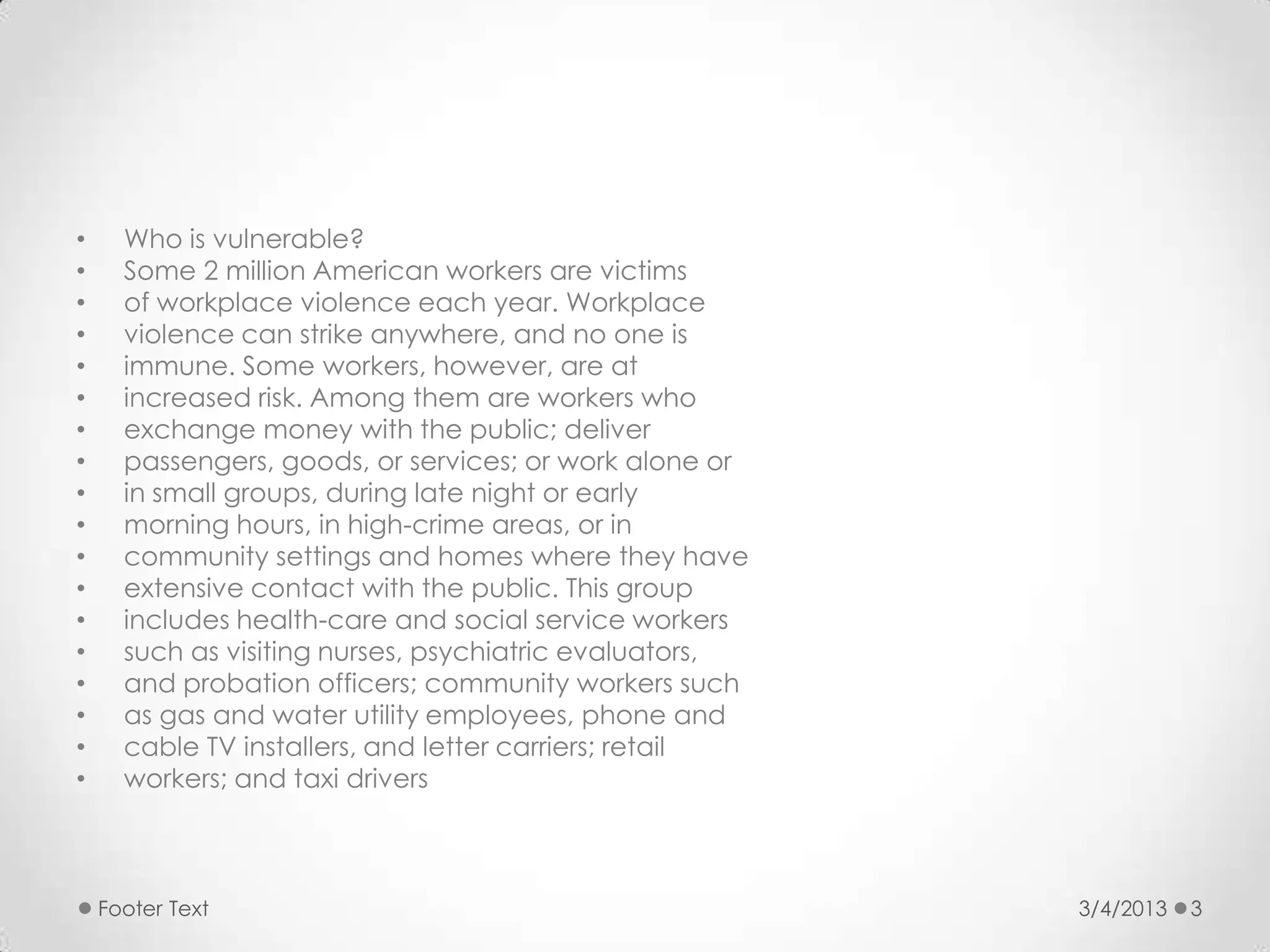 •     Who is vulnerable?
•     Some 2 million American workers are victims
•     of workplace violence each year. Workplace
•     violence can strike anywhere, and no one is
•     immune. Some workers, however, are at
•     increased risk. Among them are workers who
•     exchange money with the public; deliver
•     passengers, goods, or services; or work alone or
•     in small groups, during late night or early
•     morning hours, in high-crime areas, or in
•     community settings and homes where they have
•     extensive contact with the public. This group
•     includes health-care and social service workers
•     such as visiting nurses, psychiatric evaluators,
•     and probation officers; community workers such
•     as gas and water utility employees, phone and
•     cable TV installers, and letter carriers; retail
•     workers; and taxi drivers



    Footer Text                                          3/4/2013   3
 