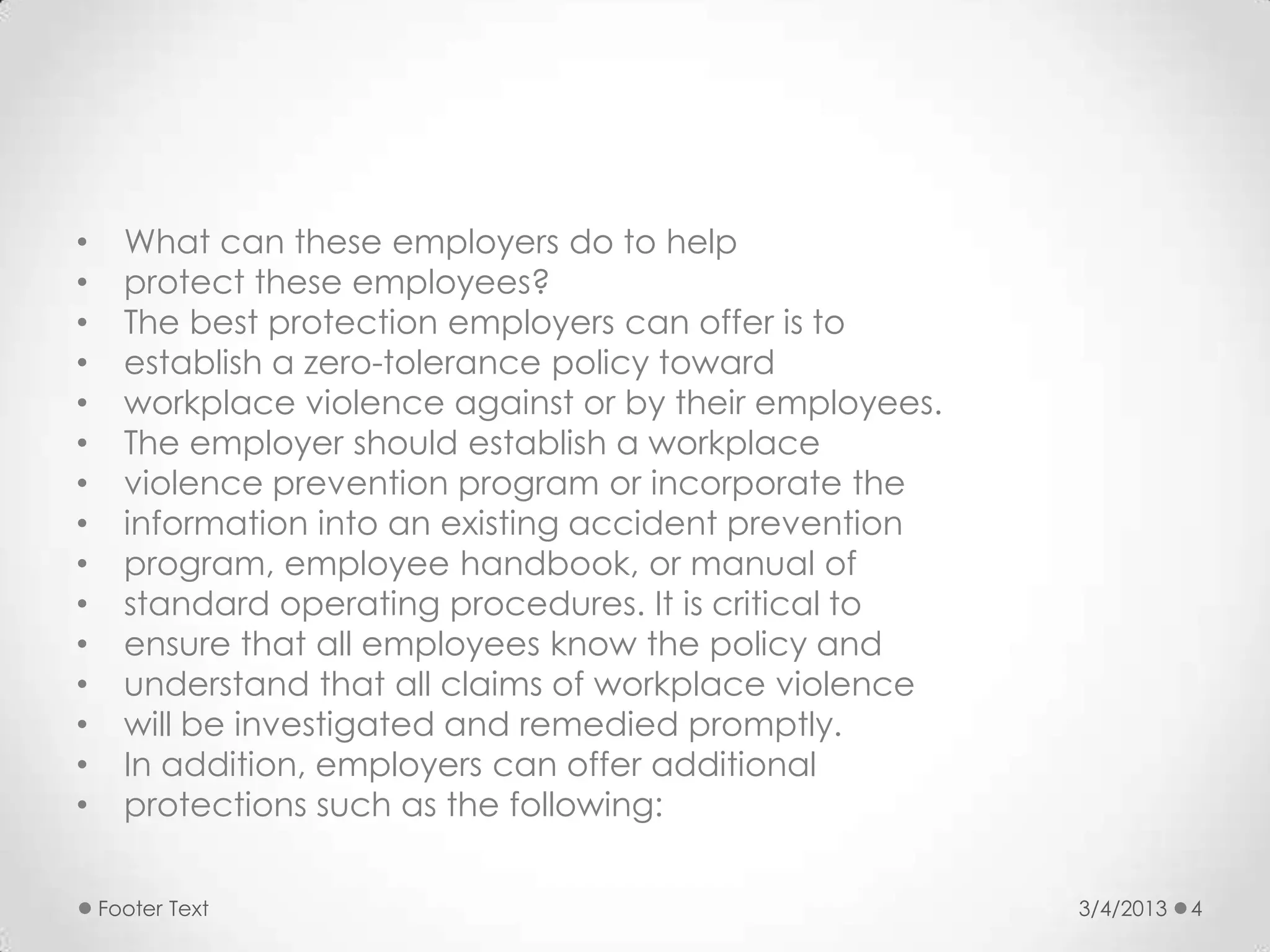 •     What can these employers do to help
•     protect these employees?
•     The best protection employers can offer is to
•     establish a zero-tolerance policy toward
•     workplace violence against or by their employees.
•     The employer should establish a workplace
•     violence prevention program or incorporate the
•     information into an existing accident prevention
•     program, employee handbook, or manual of
•     standard operating procedures. It is critical to
•     ensure that all employees know the policy and
•     understand that all claims of workplace violence
•     will be investigated and remedied promptly.
•     In addition, employers can offer additional
•     protections such as the following:

    Footer Text                                           3/4/2013   4
 