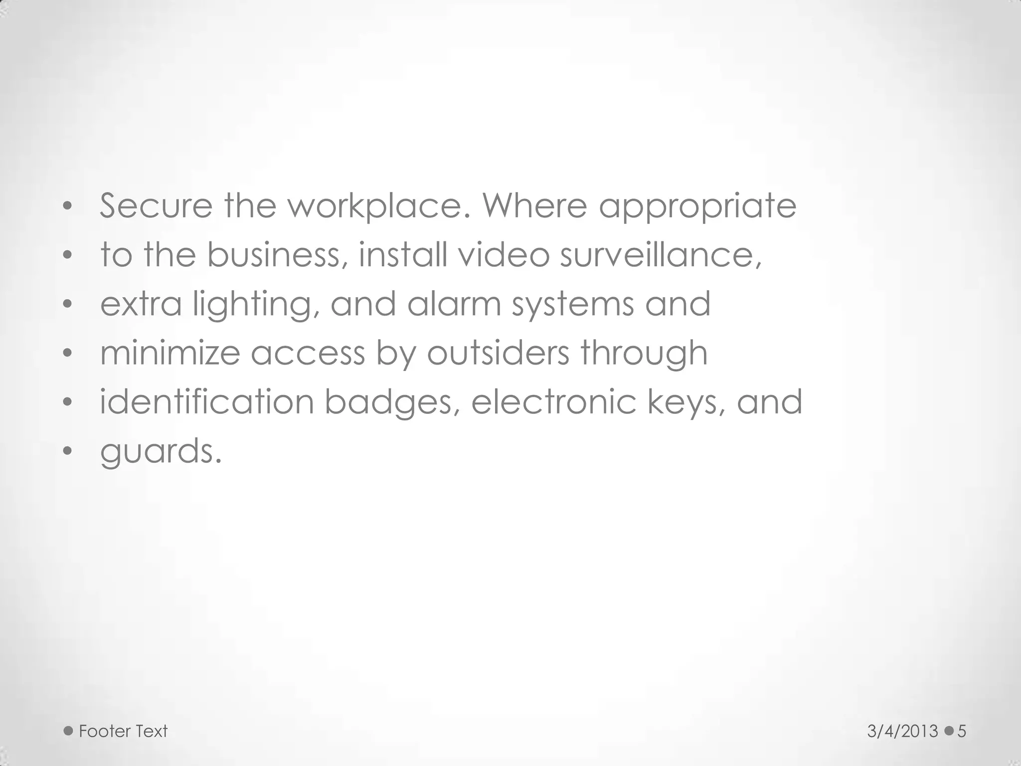 •     Secure the workplace. Where appropriate
•     to the business, install video surveillance,
•     extra lighting, and alarm systems and
•     minimize access by outsiders through
•     identification badges, electronic keys, and
•     guards.




    Footer Text                                      3/4/2013   5
 