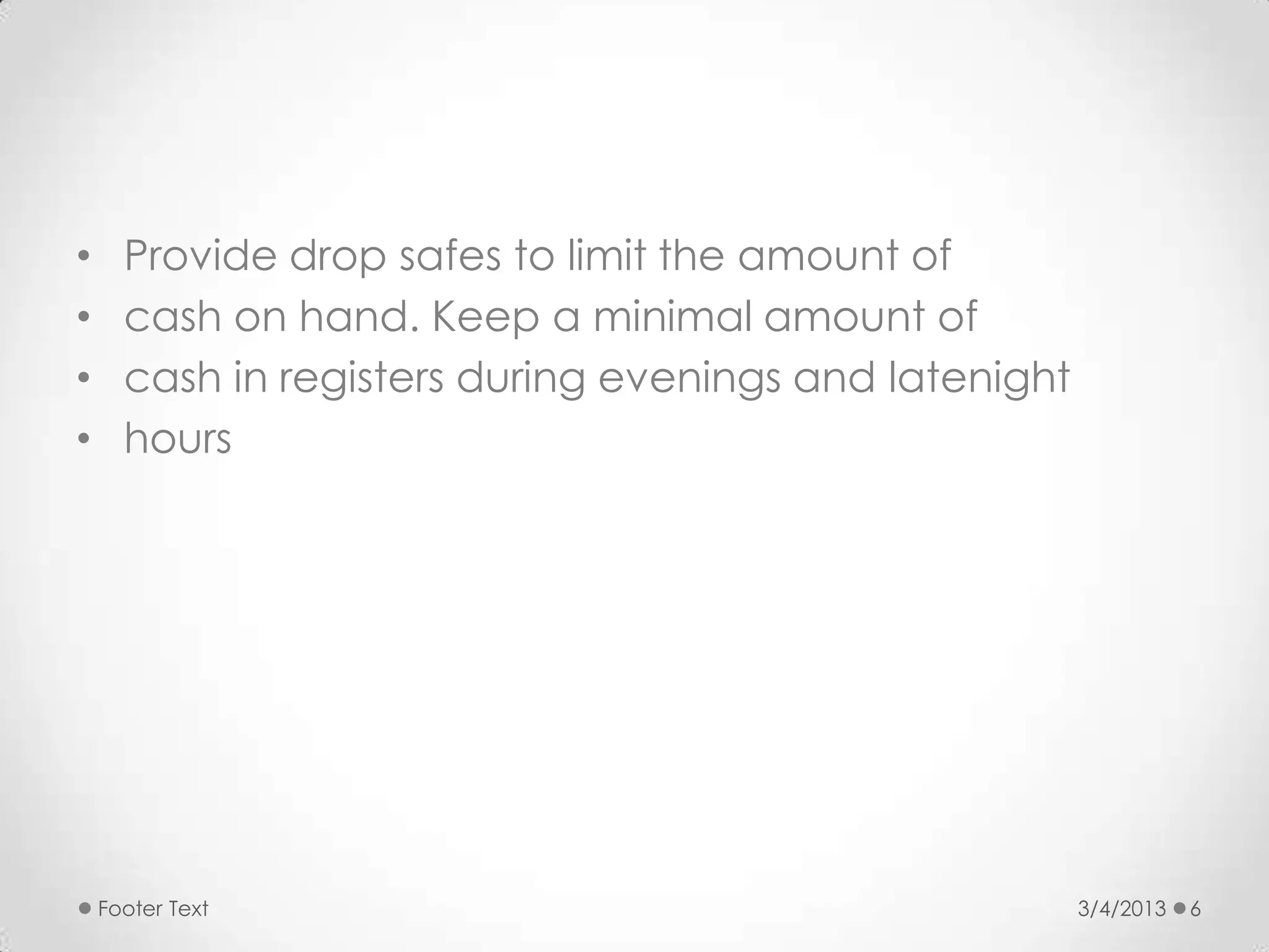 •     Provide drop safes to limit the amount of
•     cash on hand. Keep a minimal amount of
•     cash in registers during evenings and latenight
•     hours




    Footer Text                                         3/4/2013   6
 